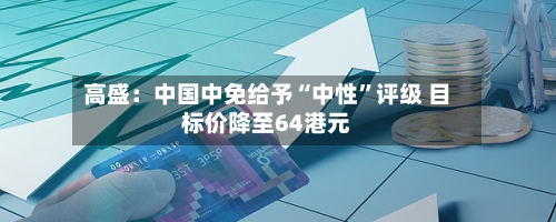 高盛：中国中免给予“中性”评级 目标价降至64港元