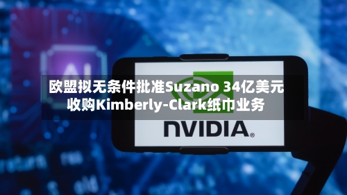 欧盟拟无条件批准Suzano 34亿美元收购Kimberly-Clark纸巾业务