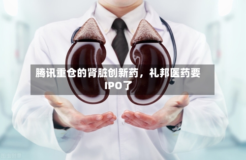 腾讯重仓的肾脏创新药，礼邦医药要IPO了