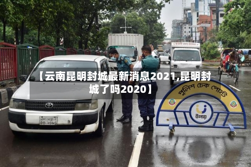 【云南昆明封城最新消息2021,昆明封城了吗2020】