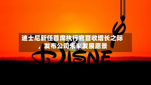 迪士尼新任首席执行官营收增长之际，发布公司未来发展愿景