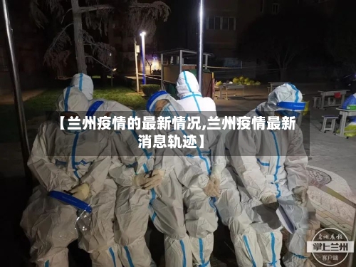 【兰州疫情的最新情况,兰州疫情最新消息轨迹】