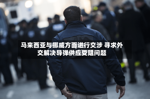 马来西亚与挪威方面进行交涉 寻求外交解决导弹供应受阻问题
