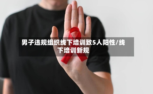 男子违规组织线下培训致5人阳性/线下培训新规