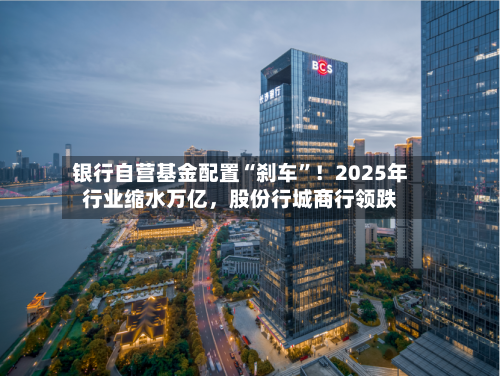 银行自营基金配置“刹车”！2025年行业缩水万亿，股份行城商行领跌