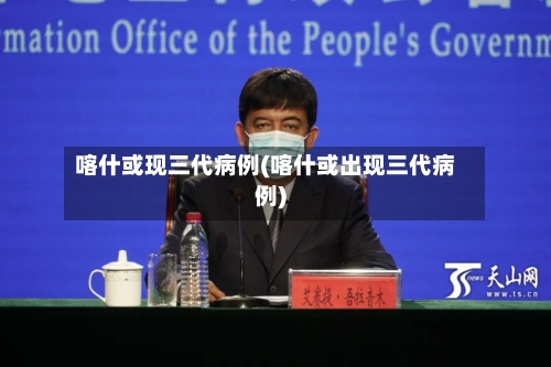 喀什或现三代病例(喀什或出现三代病例)