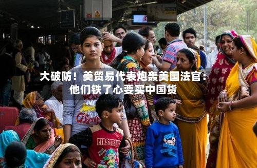 大破防！美贸易代表炮轰美国法官：他们铁了心要买中国货