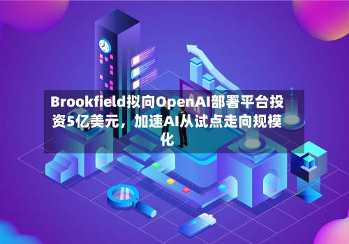 Brookfield拟向OpenAI部署平台投资5亿美元，加速AI从试点走向规模化