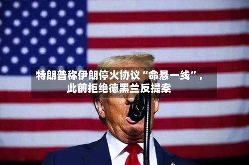 特朗普称伊朗停火协议“命悬一线”，此前拒绝德黑兰反提案