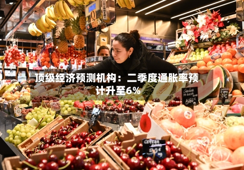 顶级经济预测机构：二季度通胀率预计升至6%