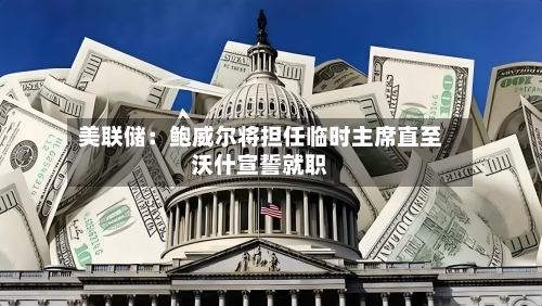 美联储：鲍威尔将担任临时主席直至沃什宣誓就职