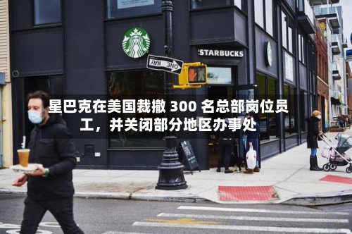 星巴克在美国裁撤 300 名总部岗位员工，并关闭部分地区办事处