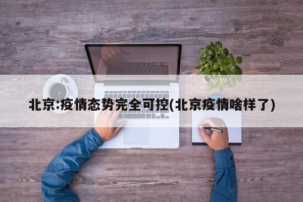 北京:疫情态势完全可控(北京疫情啥样了)