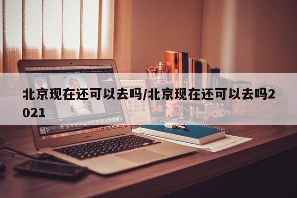 北京现在还可以去吗/北京现在还可以去吗2021