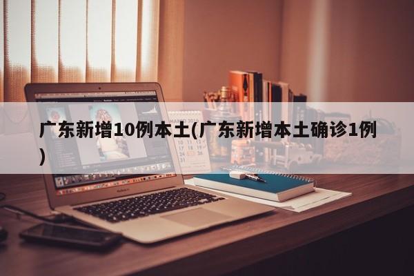 广东新增10例本土(广东新增本土确诊1例)