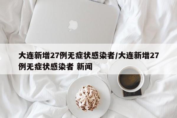 大连新增27例无症状感染者/大连新增27例无症状感染者 新闻