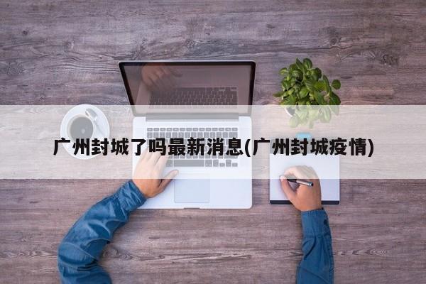 广州封城了吗最新消息(广州封城疫情)