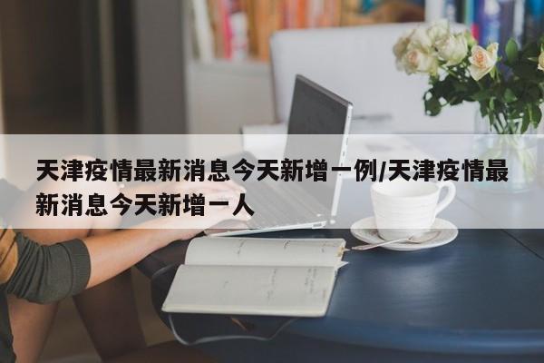 天津疫情最新消息今天新增一例/天津疫情最新消息今天新增一人