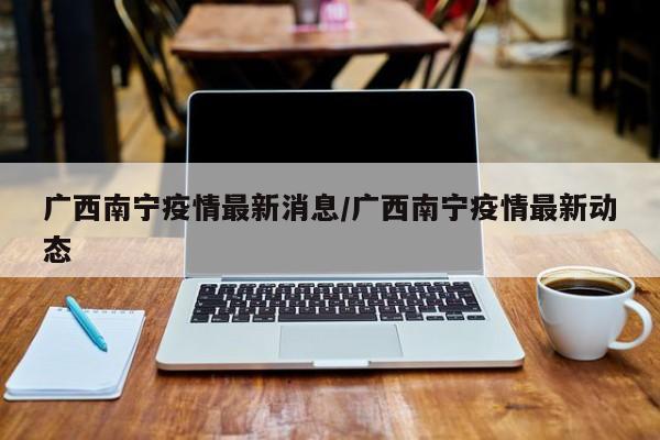 广西南宁疫情最新消息/广西南宁疫情最新动态