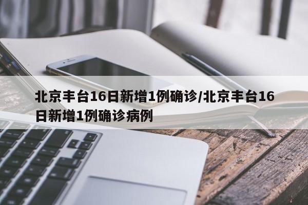 北京丰台16日新增1例确诊/北京丰台16日新增1例确诊病例