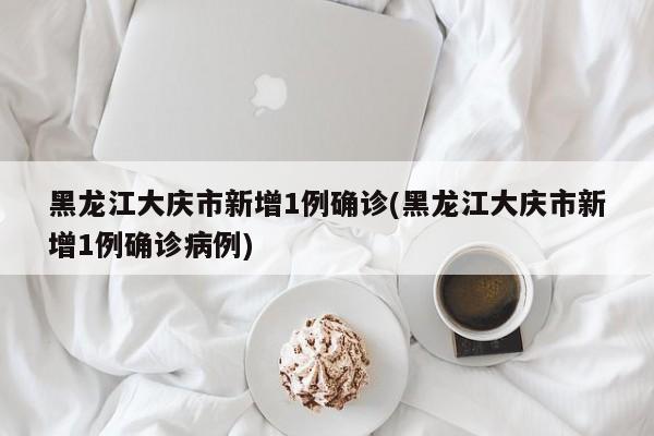 黑龙江大庆市新增1例确诊(黑龙江大庆市新增1例确诊病例)