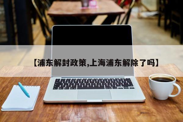 【浦东解封政策,上海浦东解除了吗】