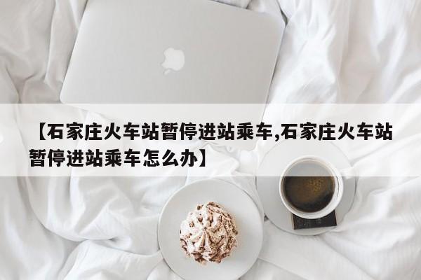 【石家庄火车站暂停进站乘车,石家庄火车站暂停进站乘车怎么办】