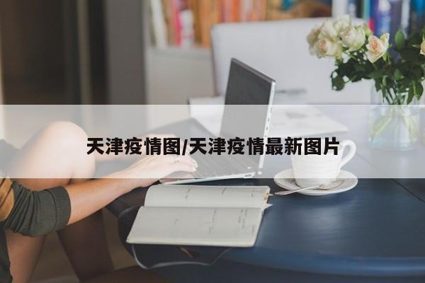 天津疫情图/天津疫情最新图片