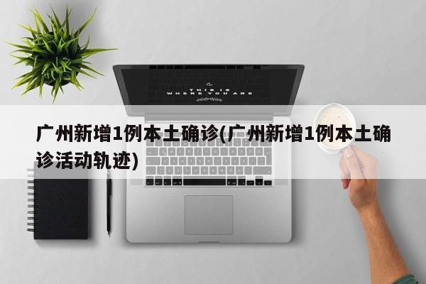 广州新增1例本土确诊(广州新增1例本土确诊活动轨迹)