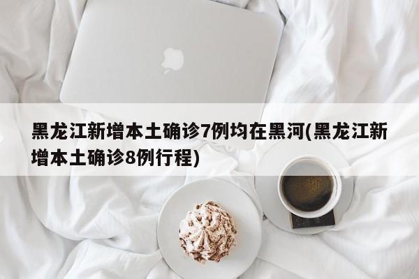 黑龙江新增本土确诊7例均在黑河(黑龙江新增本土确诊8例行程)