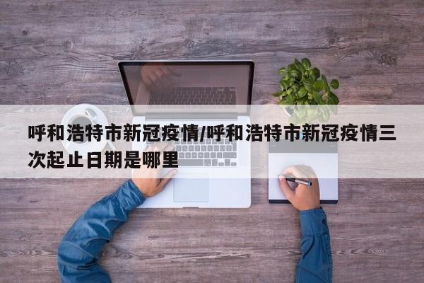 呼和浩特市新冠疫情/呼和浩特市新冠疫情三次起止日期是哪里