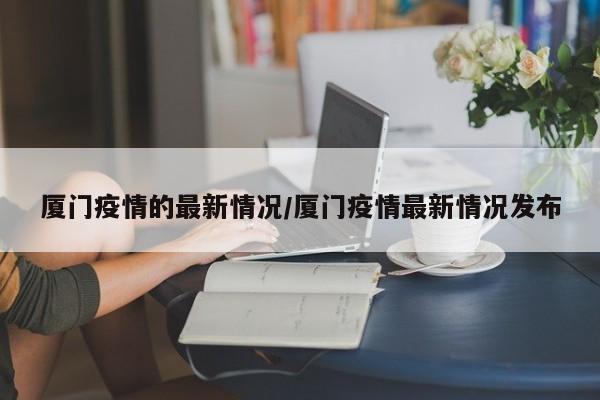 厦门疫情的最新情况/厦门疫情最新情况发布