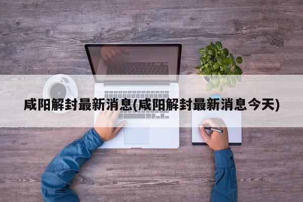 咸阳解封最新消息(咸阳解封最新消息今天)