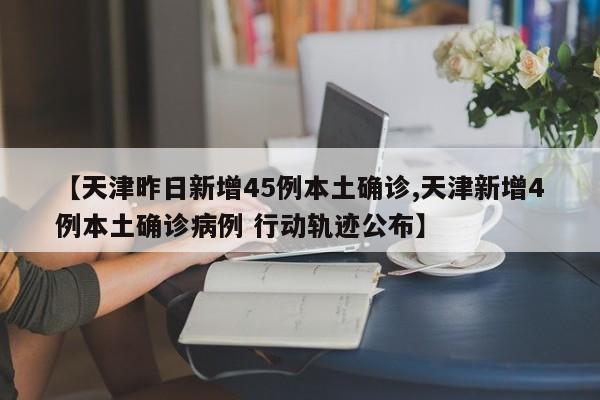 【天津昨日新增45例本土确诊,天津新增4例本土确诊病例 行动轨迹公布】