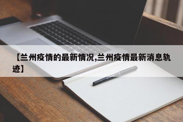 【兰州疫情的最新情况,兰州疫情最新消息轨迹】