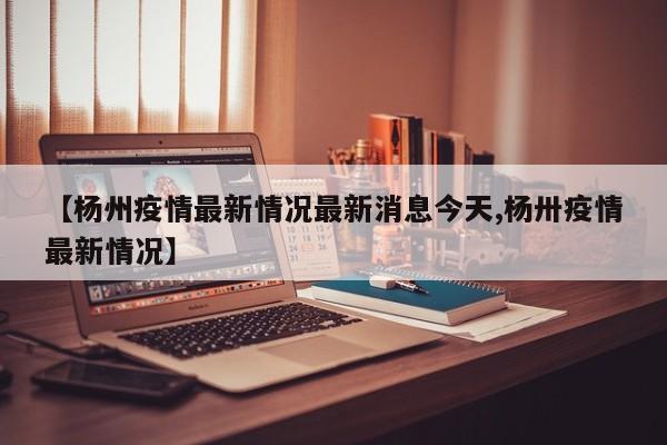 【杨州疫情最新情况最新消息今天,杨卅疫情最新情况】