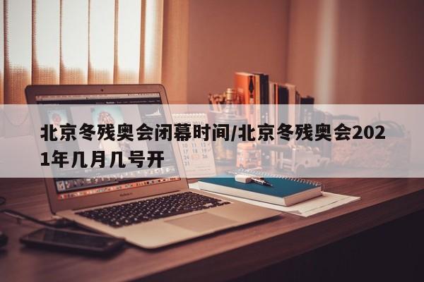 北京冬残奥会闭幕时间/北京冬残奥会2021年几月几号开