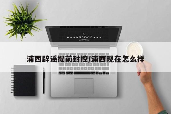 浦西辟谣提前封控/浦西现在怎么样