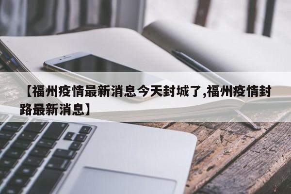 【福州疫情最新消息今天封城了,福州疫情封路最新消息】