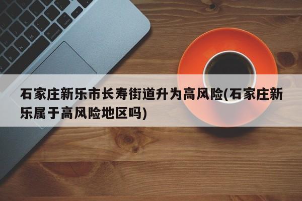 石家庄新乐市长寿街道升为高风险(石家庄新乐属于高风险地区吗)