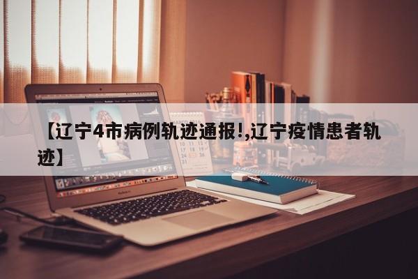 【辽宁4市病例轨迹通报!,辽宁疫情患者轨迹】