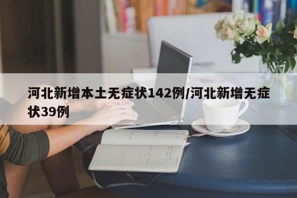 河北新增本土无症状142例/河北新增无症状39例