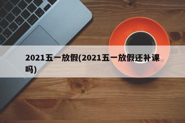 2021五一放假(2021五一放假还补课吗)