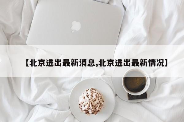 【北京进出最新消息,北京进出最新情况】