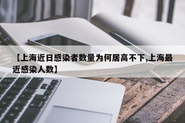 【上海近日感染者数量为何居高不下,上海最近感染人数】