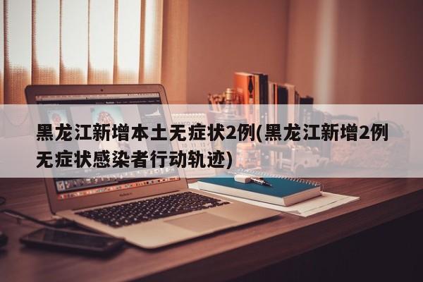 黑龙江新增本土无症状2例(黑龙江新增2例无症状感染者行动轨迹)