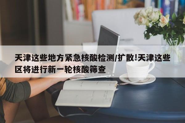 天津这些地方紧急核酸检测/扩散!天津这些区将进行新一轮核酸筛查