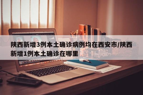 陕西新增3例本土确诊病例均在西安市/陕西新增1例本土确诊在哪里