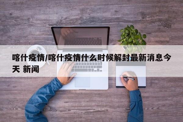 喀什疫情/喀什疫情什么时候解封最新消息今天 新闻
