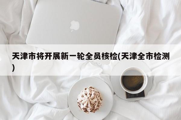 天津市将开展新一轮全员核检(天津全市检测)